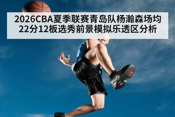 2026CBA夏季联赛青岛队杨瀚森场均22分12板选秀前景模拟乐透区分析