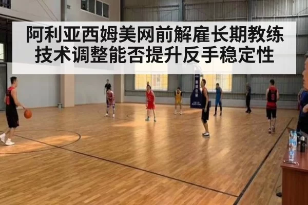 阿利亚西姆美网前解雇长期教练 技术调整能否提升反手稳定性