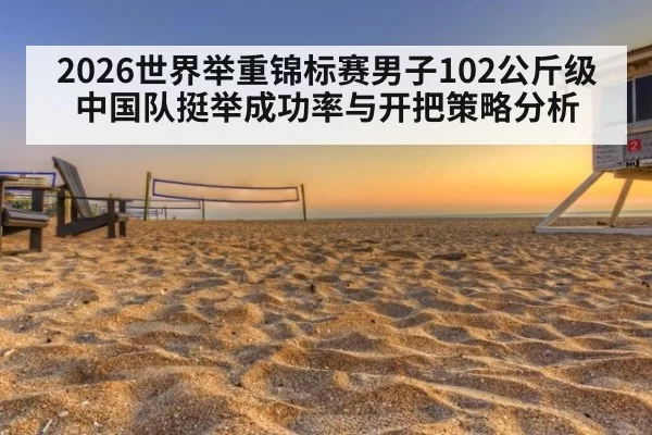 2026世界举重锦标赛男子102公斤级 中国队挺举成功率与开把策略分析
